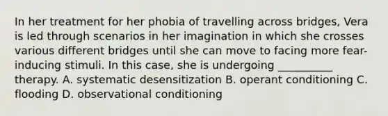 In her treatment for her phobia of travelling across bridges, Vera is led through scenarios in her imagination in which she crosses various different bridges until she can move to facing more fear-inducing stimuli. In this case, she is undergoing __________ therapy. A. systematic desensitization B. operant conditioning C. flooding D. observational conditioning