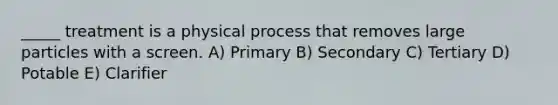 _____ treatment is a physical process that removes large particles with a screen. A) Primary B) Secondary C) Tertiary D) Potable E) Clarifier