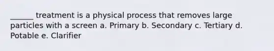 ______ treatment is a physical process that removes large particles with a screen a. Primary b. Secondary c. Tertiary d. Potable e. Clarifier