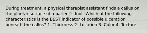 During treatment, a physical therapist assistant finds a callus on the plantar surface of a patient's foot. Which of the following characteristics is the BEST indicator of possible ulceration beneath the callus? 1. Thickness 2. Location 3. Color 4. Texture