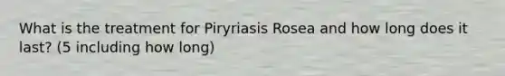 What is the treatment for Piryriasis Rosea and how long does it last? (5 including how long)