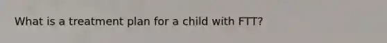 What is a treatment plan for a child with FTT?