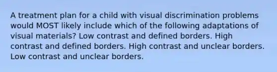 A treatment plan for a child with visual discrimination problems would MOST likely include which of the following adaptations of visual materials? Low contrast and defined borders. High contrast and defined borders. High contrast and unclear borders. Low contrast and unclear borders.