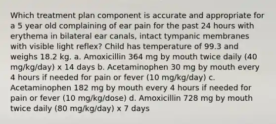 Which treatment plan component is accurate and appropriate for a 5 year old complaining of ear pain for the past 24 hours with erythema in bilateral ear canals, intact tympanic membranes with visible light reflex? Child has temperature of 99.3 and weighs 18.2 kg. a. Amoxicillin 364 mg by mouth twice daily (40 mg/kg/day) x 14 days b. Acetaminophen 30 mg by mouth every 4 hours if needed for pain or fever (10 mg/kg/day) c. Acetaminophen 182 mg by mouth every 4 hours if needed for pain or fever (10 mg/kg/dose) d. Amoxicillin 728 mg by mouth twice daily (80 mg/kg/day) x 7 days