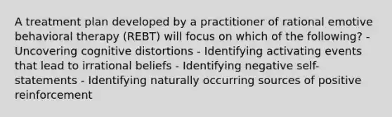 A treatment plan developed by a practitioner of rational emotive behavioral therapy (REBT) will focus on which of the following? - Uncovering cognitive distortions - Identifying activating events that lead to irrational beliefs - Identifying negative self-statements - Identifying naturally occurring sources of positive reinforcement