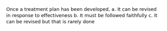 Once a treatment plan has been developed, a. It can be revised in response to effectiveness b. It must be followed faithfully c. It can be revised but that is rarely done