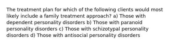 The treatment plan for which of the following clients would most likely include a family treatment approach? a) Those with dependent personality disorders b) Those with paranoid personality disorders c) Those with schizotypal personality disorders d) Those with antisocial personality disorders