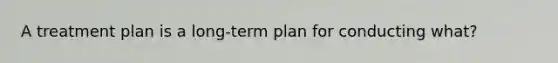 A treatment plan is a long-term plan for conducting what?