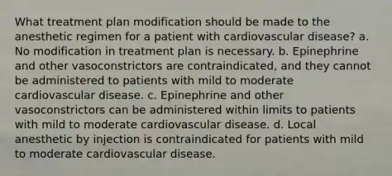 What treatment plan modification should be made to the anesthetic regimen for a patient with cardiovascular disease? a. No modification in treatment plan is necessary. b. Epinephrine and other vasoconstrictors are contraindicated, and they cannot be administered to patients with mild to moderate cardiovascular disease. c. Epinephrine and other vasoconstrictors can be administered within limits to patients with mild to moderate cardiovascular disease. d. Local anesthetic by injection is contraindicated for patients with mild to moderate cardiovascular disease.