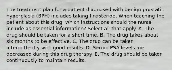 The treatment plan for a patient diagnosed with benign prostatic hyperplasia (BPH) includes taking finasteride. When teaching the patient about this drug, which instructions should the nurse include as essential information? Select all that apply. A. The drug should be taken for a short time. B. The drug takes about six months to be effective. C. The drug can be taken intermittently with good results. D. Serum PSA levels are decreased during this drug therapy. E. The drug should be taken continuously to maintain results.