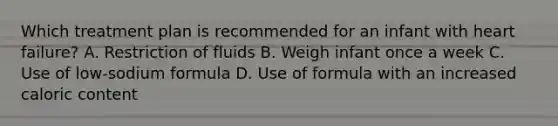 Which treatment plan is recommended for an infant with heart failure? A. Restriction of fluids B. Weigh infant once a week C. Use of low-sodium formula D. Use of formula with an increased caloric content