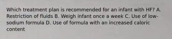 Which treatment plan is recommended for an infant with HF? A. Restriction of fluids B. Weigh infant once a week C. Use of low-sodium formula D. Use of formula with an increased caloric content