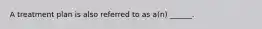 A treatment plan is also referred to as a(n) ______.