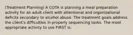 (Treatment Planning) A COTA is planning a meal preparation activity for an adult client with attentional and organizational deficits secondary to alcohol abuse. The treatment goals address the client's difficulties in properly sequencing tasks. The most appropriate activity to use FIRST is: