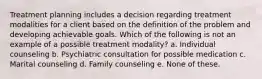 Treatment planning includes a decision regarding treatment modalities for a client based on the definition of the problem and developing achievable goals. Which of the following is not an example of a possible treatment modality? a. Individual counseling b. Psychiatric consultation for possible medication c. Marital counseling d. Family counseling e. None of these.