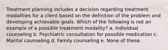 Treatment planning includes a decision regarding treatment modalities for a client based on the definition of the problem and developing achievable goals. Which of the following is not an example of a possible treatment modality? a. Individual counseling b. Psychiatric consultation for possible medication c. Marital counseling d. Family counseling e. None of these.