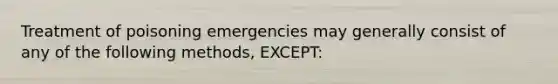 Treatment of poisoning emergencies may generally consist of any of the following​ methods, EXCEPT: