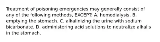 Treatment of poisoning emergencies may generally consist of any of the following​ methods, EXCEPT: A. hemodialysis. B. emptying the stomach. C. alkalinizing the urine with sodium bicarbonate. D. administering acid solutions to neutralize alkalis in the stomach.