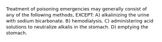 Treatment of poisoning emergencies may generally consist of any of the following methods, EXCEPT: A) alkalinizing the urine with sodium bicarbonate. B) hemodialysis. C) administering acid solutions to neutralize alkalis in the stomach. D) emptying the stomach.