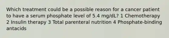 Which treatment could be a possible reason for a cancer patient to have a serum phosphate level of 5.4 mg/dL? 1 Chemotherapy 2 Insulin therapy 3 Total parenteral nutrition 4 Phosphate-binding antacids