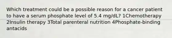 Which treatment could be a possible reason for a cancer patient to have a serum phosphate level of 5.4 mg/dL? 1Chemotherapy 2Insulin therapy 3Total parenteral nutrition 4Phosphate-binding antacids