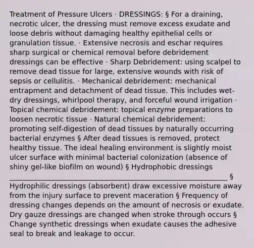 Treatment of Pressure Ulcers · DRESSINGS: § For a draining, necrotic ulcer, the dressing must remove excess exudate and loose debris without damaging healthy epithelial cells or granulation tissue. · Extensive necrosis and eschar requires sharp surgical or chemical removal before debridement dressings can be effective · Sharp Debridement: using scalpel to remove dead tissue for large, extensive wounds with risk of sepsis or cellulitis. · Mechanical debridement: mechanical entrapment and detachment of dead tissue. This includes wet-dry dressings, whirlpool therapy, and forceful wound irrigation · Topical chemical debridement: topical enzyme preparations to loosen necrotic tissue · Natural chemical debridement: promoting self-digestion of dead tissues by naturally occurring bacterial enzymes § After dead tissues is removed, protect healthy tissue. The ideal healing environment is slightly moist ulcer surface with minimal bacterial colonization (absence of shiny gel-like biofilm on wound) § Hydrophobic dressings _____________________________________________________________ § Hydrophilic dressings (absorbent) draw excessive moisture away from the injury surface to prevent maceration § Frequency of dressing changes depends on the amount of necrosis or exudate. Dry gauze dressings are changed when stroke through occurs § Change synthetic dressings when exudate causes the adhesive seal to break and leakage to occur.