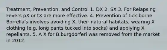 Treatment, Prevention, and Control 1. DX 2. SX 3. For Relapsing Fevers pX or tX are more effective. 4. Prevention of tick-borne Borrelia's involves avoiding X, their natural habitats, wearing X clothing (e.g. long pants tucked into socks) and applying X repellants. 5. A X for B.burgdorferi was removed from the market in 2012.