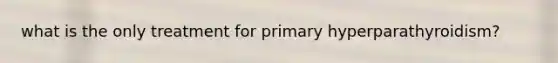 what is the only treatment for primary hyperparathyroidism?