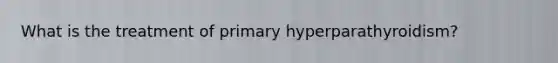 What is the treatment of primary hyperparathyroidism?