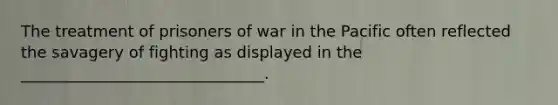 The treatment of prisoners of war in the Pacific often reflected the savagery of fighting as displayed in the _______________________________.