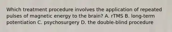 Which treatment procedure involves the application of repeated pulses of magnetic energy to the brain? A. rTMS B. long-term potentiation C. psychosurgery D. the double-blind procedure