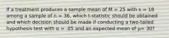 If a treatment produces a sample mean of M = 25 with s = 18 among a sample of n = 36, which t-statistic should be obtained and which decision should be made if conducting a two-tailed hypothesis test with α = .05 and an expected mean of µ= 30?