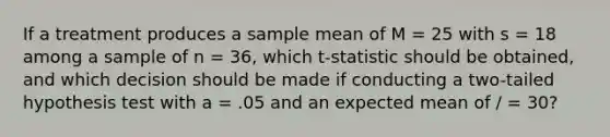 If a treatment produces a sample mean of M = 25 with s = 18 among a sample of n = 36, which t-statistic should be obtained, and which decision should be made if conducting a two-tailed hypothesis test with a = .05 and an expected mean of / = 30?