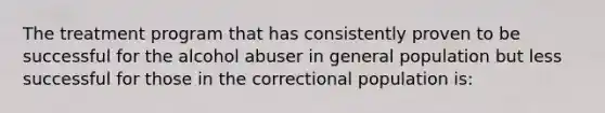 The treatment program that has consistently proven to be successful for the alcohol abuser in general population but less successful for those in the correctional population is: