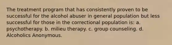 The treatment program that has consistently proven to be successful for the alcohol abuser in general population but less successful for those in the correctional population is: a. psychotherapy. b. milieu therapy. c. group counseling. d. Alcoholics Anonymous.