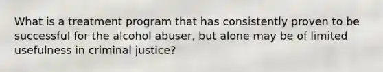 What is a treatment program that has consistently proven to be successful for the alcohol abuser, but alone may be of limited usefulness in criminal justice?