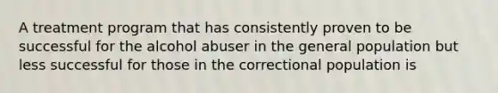 A treatment program that has consistently proven to be successful for the alcohol abuser in the general population but less successful for those in the correctional population is