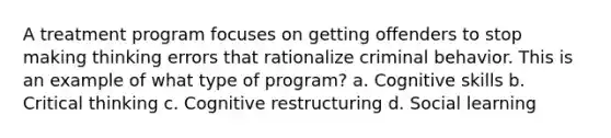 A treatment program focuses on getting offenders to stop making thinking errors that rationalize criminal behavior. This is an example of what type of program? a. Cognitive skills b. Critical thinking c. Cognitive restructuring d. Social learning