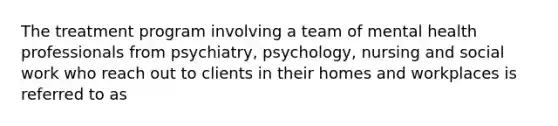 The treatment program involving a team of mental health professionals from psychiatry, psychology, nursing and social work who reach out to clients in their homes and workplaces is referred to as