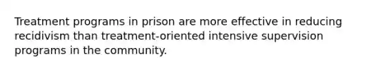 Treatment programs in prison are more effective in reducing recidivism than treatment-oriented intensive supervision programs in the community.