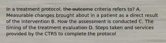 In a treatment protocol, the outcome criteria refers to? A. Measurable changes brought about in a patient as a direct result of the intervention B. How the assessment is conducted C. The timing of the treatment evaluation D. Steps taken and services provided by the CTRS to complete the protocol