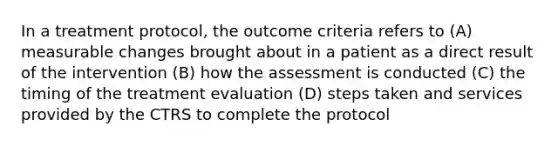 In a treatment protocol, the outcome criteria refers to (A) measurable changes brought about in a patient as a direct result of the intervention (B) how the assessment is conducted (C) the timing of the treatment evaluation (D) steps taken and services provided by the CTRS to complete the protocol