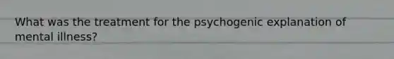 What was the treatment for the psychogenic explanation of mental illness?