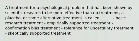 A treatment for a psychological problem that has been shown by scientific research to be more effective than no treatment, a placebo, or some alternative treatment is called _____. - basic research treatment - empirically supported treatment - confirmation bias treatment - tolerance for uncertainty treatment - skeptically supported treatment