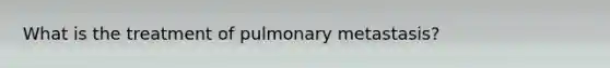 What is the treatment of pulmonary metastasis?