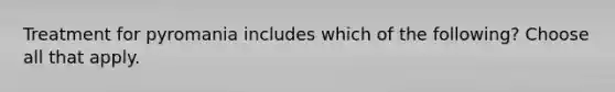 Treatment for pyromania includes which of the following? Choose all that apply.