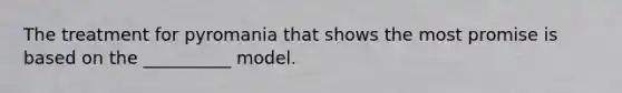 The treatment for pyromania that shows the most promise is based on the __________ model.