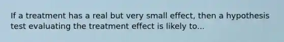 If a treatment has a real but very small effect, then a hypothesis test evaluating the treatment effect is likely to...