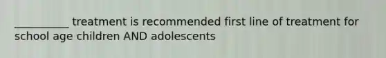 __________ treatment is recommended first line of treatment for school age children AND adolescents