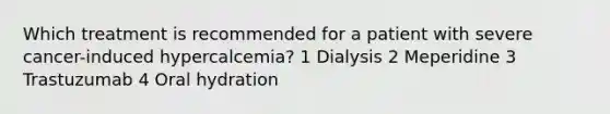 Which treatment is recommended for a patient with severe cancer-induced hypercalcemia? 1 Dialysis 2 Meperidine 3 Trastuzumab 4 Oral hydration